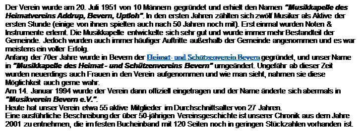 Textfeld: Der Verein wurde am 20. Juli 1951 von 10 Mnnern gegrndet und erhielt den Namen "Musikkapelle des Heimatvereins Addrup, Bevern, Uptloh". In den ersten Jahren zhlten sich zwlf Musiker als Aktive der ersten Stunde (einige von ihnen spielten auch nach 50 Jahren noch mit). Erst einmal wurden Noten & Instrumente erlernt. Die Musikkapelle entwickelte sich sehr gut und wurde immer mehr Bestandteil der Gemeinde. Jedoch wurden auch immer hufiger Auftritte auerhalb der Gemeinde angenommen und es war meistens ein voller Erfolg.
Anfang der 70er Jahre wurde in Bevern der Heimat- und Schtzenverein Bevern gegrndet, und unser Name in "Musikkapelle des Heimat - und Schtzenvereins Bevern" umgendert. Ungefhr ab dieser Zeit wurden neuerdings auch Frauen in den Verein aufgenommen und wie man sieht, nahmen sie diese Mglichkeit auch gerne wahr.
Am 14. Januar 1994 wurde der Verein dann offiziell eingetragen und der Name nderte sich abermals in "Musikverein Bevern e.V.".
Heute hat unser Verein etwa 55 aktive Mitglieder im Durchschnittsalter von 27 Jahren.
Eine ausfhrliche Beschreibung der ber 50-jhrigen Vereinsgeschichte ist unserer Chronik aus dem Jahre 2001 zu entnehmen, die im festen Bucheinband mit 120 Seiten noch in geringen Stckzahlen vorhanden ist.

